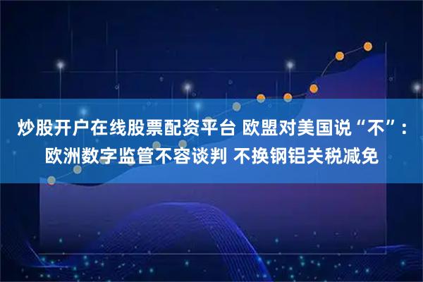 炒股开户在线股票配资平台 欧盟对美国说“不”：欧洲数字监管不容谈判 不换钢铝关税减免