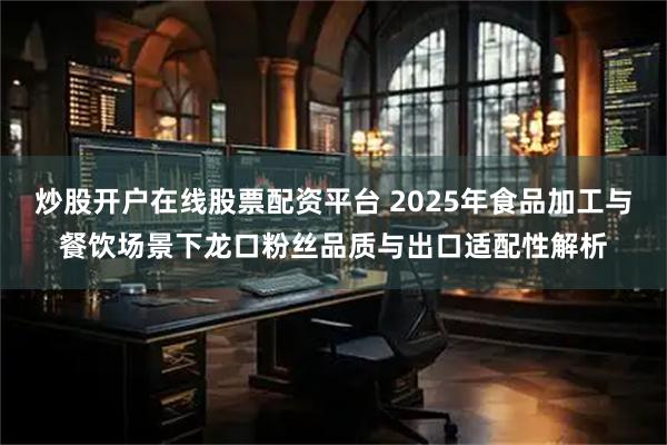 炒股开户在线股票配资平台 2025年食品加工与餐饮场景下龙口粉丝品质与出口适配性解析