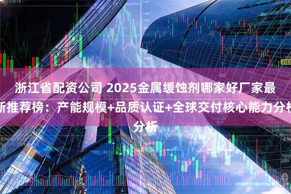 浙江省配资公司 2025金属缓蚀剂哪家好厂家最新推荐榜：产能规模+品质认证+全球交付核心能力分析