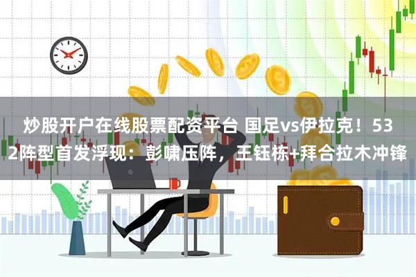 炒股开户在线股票配资平台 国足vs伊拉克！532阵型首发浮现：彭啸压阵，王钰栋+拜合拉木冲锋