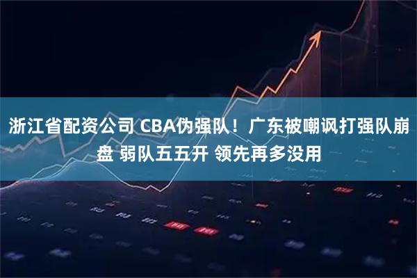 浙江省配资公司 CBA伪强队！广东被嘲讽打强队崩盘 弱队五五开 领先再多没用