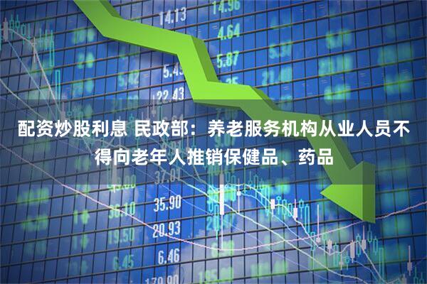 配资炒股利息 民政部：养老服务机构从业人员不得向老年人推销保健品、药品