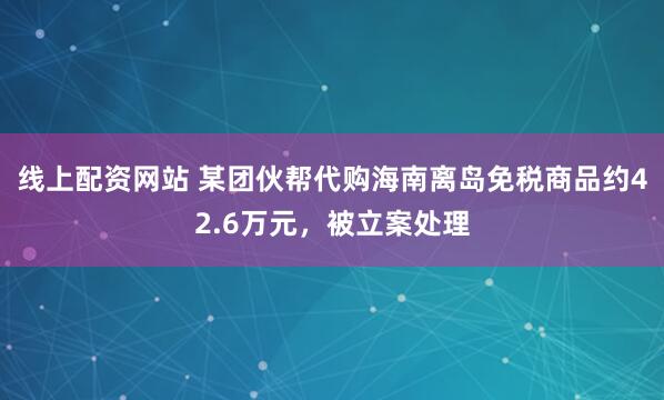 线上配资网站 某团伙帮代购海南离岛免税商品约42.6万元，被立案处理