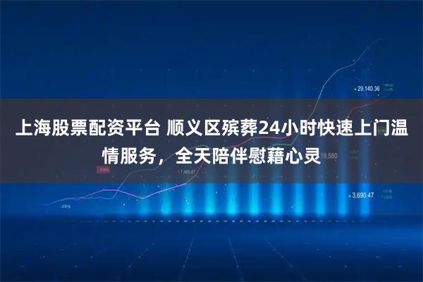 上海股票配资平台 顺义区殡葬24小时快速上门温情服务，全天陪伴慰藉心灵