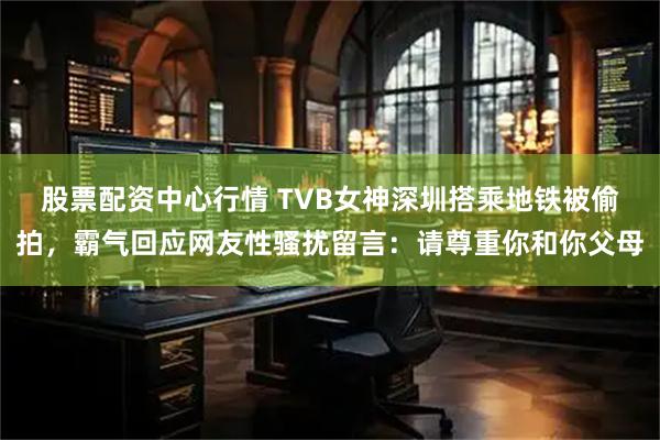 股票配资中心行情 TVB女神深圳搭乘地铁被偷拍，霸气回应网友性骚扰留言：请尊重你和你父母