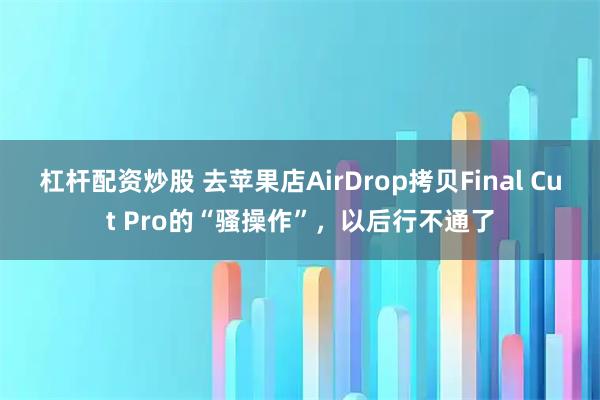 杠杆配资炒股 去苹果店AirDrop拷贝Final Cut Pro的“骚操作”，以后行不通了