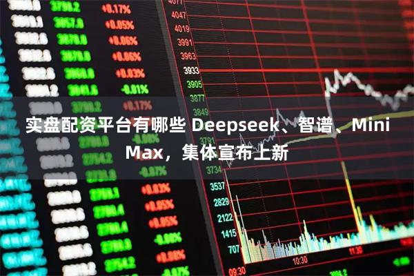 实盘配资平台有哪些 Deepseek、智谱、MiniMax，集体宣布上新