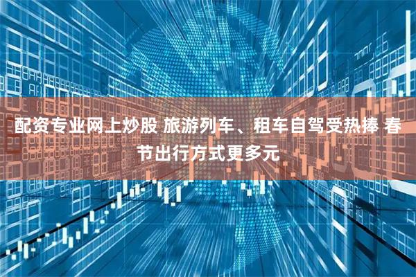 配资专业网上炒股 旅游列车、租车自驾受热捧 春节出行方式更多元