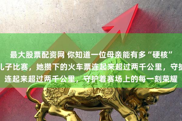 最大股票配资网 你知道一位母亲能有多“硬核”？为了十年如一日追随儿子比赛，她攒下的火车票连起来超过两千公里，守护着赛场上的每一刻荣耀