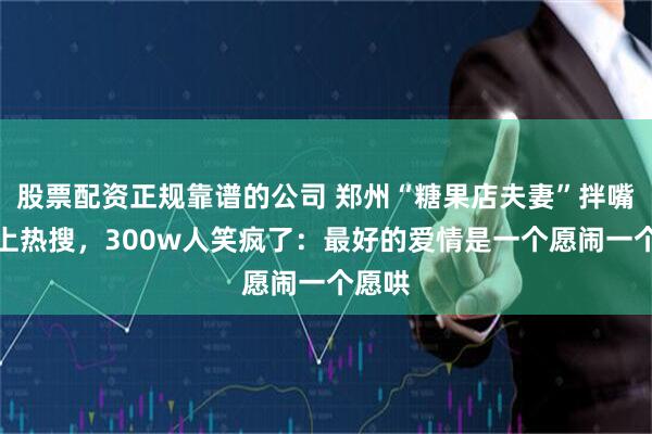 股票配资正规靠谱的公司 郑州“糖果店夫妻”拌嘴日常上热搜，300w人笑疯了：最好的爱情是一个愿闹一个愿哄