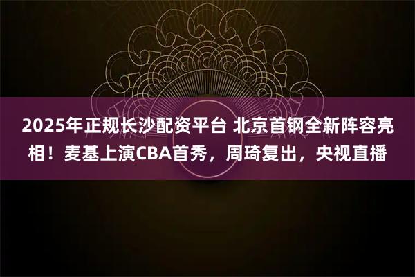 2025年正规长沙配资平台 北京首钢全新阵容亮相！麦基上演CBA首秀，周琦复出，央视直播