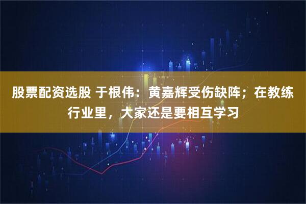 股票配资选股 于根伟：黄嘉辉受伤缺阵；在教练行业里，大家还是要相互学习