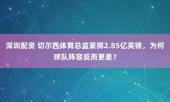 深圳配资 切尔西体育总监豪掷2.85亿英镑，为何球队阵容反而更差？