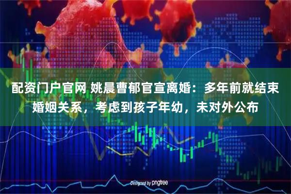 配资门户官网 姚晨曹郁官宣离婚：多年前就结束婚姻关系，考虑到孩子年幼，未对外公布