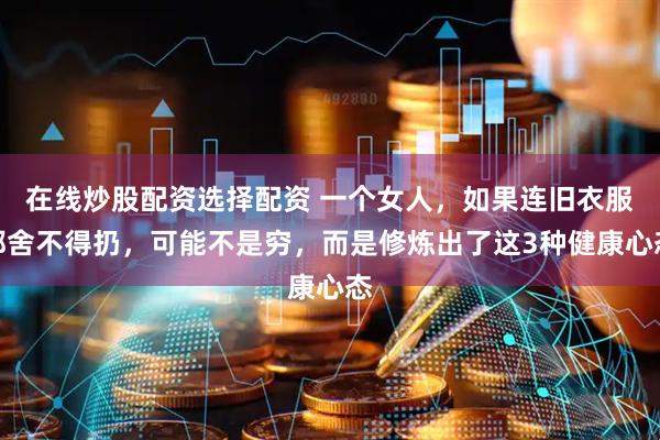 在线炒股配资选择配资 一个女人，如果连旧衣服都舍不得扔，可能不是穷，而是修炼出了这3种健康心态