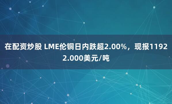 在配资炒股 LME伦铜日内跌超2.00%，现报11922.000美元/吨