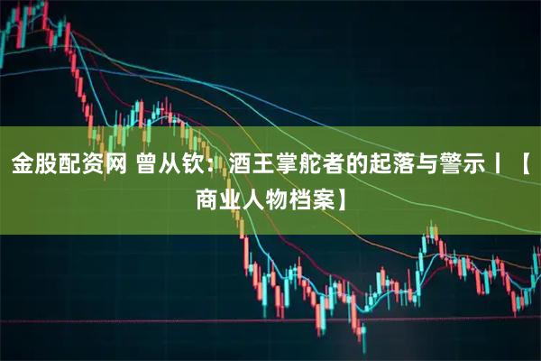金股配资网 曾从钦：酒王掌舵者的起落与警示丨【商业人物档案】