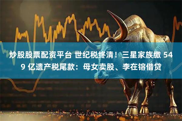 炒股股票配资平台 世纪税终清！三星家族缴 549 亿遗产税尾款：母女卖股、李在镕借贷