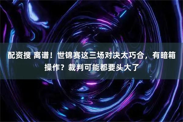 配资搜 离谱！世锦赛这三场对决太巧合，有暗箱操作？裁判可能都要头大了