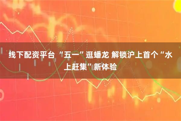 线下配资平台 “五一”逛蟠龙 解锁沪上首个“水上赶集”新体验