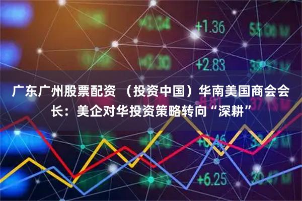 广东广州股票配资 （投资中国）华南美国商会会长：美企对华投资策略转向“深耕”